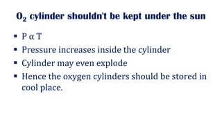 O2 cylinder shouldn't be kept under the sun
▪ P α T
▪ Pressure increases inside the cylinder
▪ Cylinder may even explode
▪ Hence the oxygen cylinders should be stored in
cool place.
 