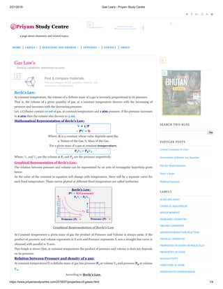 2/21/2019 Gas Law's - Priyam Study Centre
https://www.priyamstudycentre.com/2018/07/properties-of-gases.html 1/4
     
a	page	about	chemistry	and	related	topics.
Monetize your site
With ads you can count on
468
x60
PHYSICAL	CHEMISTRY,	 PROPERTIES	OF	GASES
Boyle’s Law:
At constant temperature, the volume of a definite mass of a gas is inversely proportional to its pressure.
That is, the volume of a given quantity of gas, at a constant temperature decrees with the increasing of
pressure and increases with the decreasing pressure.
Let, a Cylinder contain 10 ml of gas, at constant temperature and 1 atm pressure. if the pressure increases
to 2 atm then the volume also decrees to 5 ml.
Mathematical Representation of Boyle's Low:
V ∝ 1/P	
∴ PV = K
Where, K is a constant whose value depends upon the,
a. Nature of the Gas. b. Mass of the Gas.
For a given mass of a gas at constant temperature,
P1V1 = P2V2
Where, V1 and V2 are the volume at P1 and P2 are the pressure respectively.
Graphical Representation of Boyle's Low:
The relation between pressure and volume can be represented by an arm of rectangular hyperbola given
below.
As the value of the constant in equation will change with temperature, there will be a separate curve for
each fixed temperature. These curves plotted at different fixed temperature are called isotherms.	
At Constant temperature a given mass of gas the product of Pressure and Volume is always same. if the
product of pressure and volume represents in Y axis and Pressure represents X axis a straight line curve is
obtained with parallel to X axis.
This Graph is shows that, at constant temperature the product of pressure and volume is does not depends
on its pressure.
Relation between Pressure and density of a gas:
At constant temperature(T) a definite mass of gas has pressure P1 at volume V1 and pressure P2 at volume
V2.
According to Boyle’s Law,
Gas Law's
Find & compare materials
Find and compare metals, polymers, ceramics, and
composites with Matmatch.
OPEN
758
x90
Graphical Representation of Boyle's Low
Find & compare
materials
320
x50
300
x250
Sea
SEARCH	THIS	BLOG
Critical	Constants	of	a	Gas
Formulation	of	Kinetic	Gas	Equation
Van	der	Waals	Equation
Slater's	Rules
Rydberg	Equation
POPULAR	POSTS
LABELS
ACIDS	AND	BASES
CHEMICAL	EQULIBRIUM
DIPOLE	MOMENT
INORGANIC	CHEMISTRY
ORGANIC	CHEMISTRY
OXIDATION	REDUCTION	REACTION
PHYSICAL	CHEMISTRY
PROPERTIES	OF	ATOMS	OR	MOLECULES
PROPERTIES	OF	GASES
RADIOACTIVITY
STRUCTURE	OF	ATOM
UNSATURATED	HYDROCARBON
HOME | LABELS | QUESTIONS	AND	ANSWER | APPENDIX | CONTACT | ABOUT
 