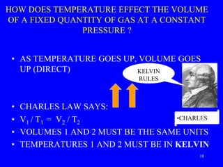 HOW DOES TEMPERATURE EFFECT THE VOLUME
OF A FIXED QUANTITY OF GAS AT A CONSTANT
PRESSURE ?
• AS TEMPERATURE GOES UP, VOLUME GOES
UP (DIRECT)
• CHARLES LAW SAYS:
• V1 / T1 = V2 / T2
• VOLUMES 1 AND 2 MUST BE THE SAME UNITS
• TEMPERATURES 1 AND 2 MUST BE IN KELVIN
KELVIN
RULES
•CHARLES
10
 