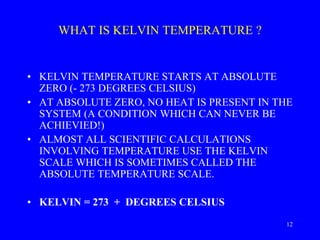 WHAT IS KELVIN TEMPERATURE ?
• KELVIN TEMPERATURE STARTS AT ABSOLUTE
ZERO (- 273 DEGREES CELSIUS)
• AT ABSOLUTE ZERO, NO HEAT IS PRESENT IN THE
SYSTEM (A CONDITION WHICH CAN NEVER BE
ACHIEVIED!)
• ALMOST ALL SCIENTIFIC CALCULATIONS
INVOLVING TEMPERATURE USE THE KELVIN
SCALE WHICH IS SOMETIMES CALLED THE
ABSOLUTE TEMPERATURE SCALE.
• KELVIN = 273 + DEGREES CELSIUS
12
 