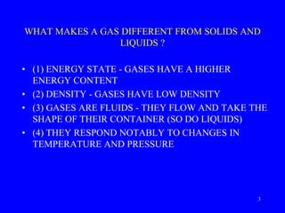 WHAT MAKES A GAS DIFFERENT FROM SOLIDS AND
LIQUIDS ?
• (1) ENERGY STATE - GASES HAVE A HIGHER
ENERGY CONTENT
• (2) DENSITY - GASES HAVE LOW DENSITY
• (3) GASES ARE FLUIDS - THEY FLOW AND TAKE THE
SHAPE OF THEIR CONTAINER (SO DO LIQUIDS)
• (4) THEY RESPOND NOTABLY TO CHANGES IN
TEMPERATURE AND PRESSURE
3
 
