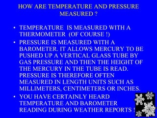HOW ARE TEMPERATURE AND PRESSURE
MEASURED ?
• TEMPERATURE IS MEASURED WITH A
THERMOMETER (OF COURSE !)
• PRESSURE IS MEASURED WITH A
BAROMETER. IT ALLOWS MERCURY TO BE
PUSHED UP A VERTICAL GLASS TUBE BY
GAS PRESSURE AND THEN THE HEIGHT OF
THE MERCURY IN THE TUBE IS READ.
PRESSURE IS THEREFORE OFTEN
MEASURED IN LENGTH UNITS SUCH AS
MILLIMETERS, CENTIMETERS OR INCHES.
• YOU HAVE CERTAINLY HEARD
TEMPERATURE AND BAROMETER
READING DURING WEATHER REPORTS ! 4
 