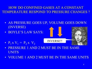 HOW DO CONFINED GASES AT A CONSTANT
TEMPERATURE RESPOND TO PRESSURE CHANGES ?
• AS PRESSURE GOES UP, VOLUME GOES DOWN
(INVERSE)
• BOYLE’S LAW SAYS:
• P1 x V1 = P2 x V2
• PRESSURE 1 AND 2 MUST BE IN THE SAME
UNITS
• VOLUME 1 AND 2 MUST BE IN THE SAME UNITS
INVERSE!!
8
 