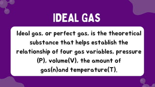 Ideal gas, or perfect gas, is the theoretical
substance that helps establish the
relationship of four gas variables, pressure
(P), volume(V), the amount of
gas(n)and temperature(T).
IDEAL GAS
 