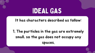 It has characters described as follow:
1. The particles in the gas are extremely
small, so the gas does not occupy any
spaces.
IDEAL GAS
 