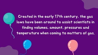 Created in the early 17th century, the gas
laws have been around to assist scientists in
finding volumes, amount, pressures and
temperature when coming to matters of gas.
 