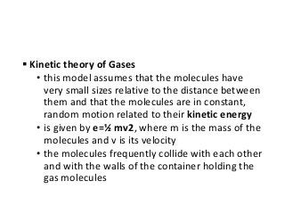  Kinetic theory of Gases
• this model assumes that the molecules have
very small sizes relative to the distance between
them and that the molecules are in constant,
random motion related to their kinetic energy
• is given by e=½ mv2, where m is the mass of the
molecules and v is its velocity
• the molecules frequently collide with each other
and with the walls of the container holding the
gas molecules
 