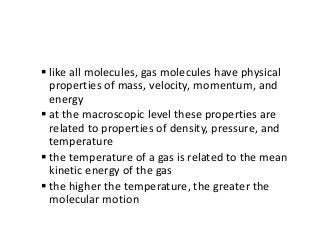  like all molecules, gas molecules have physical
properties of mass, velocity, momentum, and
energy
 at the macroscopic level these properties are
related to properties of density, pressure, and
temperature
 the temperature of a gas is related to the mean
kinetic energy of the gas
 the higher the temperature, the greater the
molecular motion
 