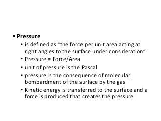 Pressure
• is defined as "the force per unit area acting at
right angles to the surface under consideration”
• Pressure = Force/Area
• unit of pressure is the Pascal
• pressure is the consequence of molecular
bombardment of the surface by the gas
• Kinetic energy is transferred to the surface and a
force is produced that creates the pressure
 