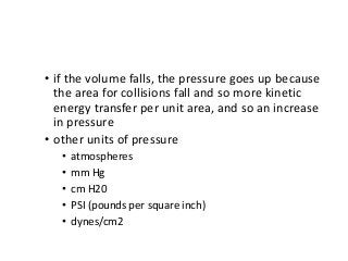 • if the volume falls, the pressure goes up because
the area for collisions fall and so more kinetic
energy transfer per unit area, and so an increase
in pressure
• other units of pressure
• atmospheres
• mm Hg
• cm H20
• PSI (pounds per square inch)
• dynes/cm2
 