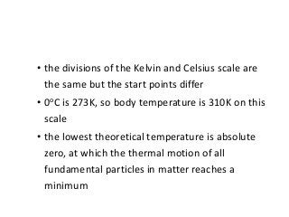 • the divisions of the Kelvin and Celsius scale are
the same but the start points differ
• 0oC is 273K, so body temperature is 310K on this
scale
• the lowest theoretical temperature is absolute
zero, at which the thermal motion of all
fundamental particles in matter reaches a
minimum
 