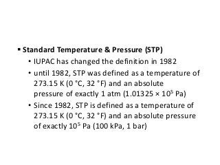  Standard Temperature & Pressure (STP)
• IUPAC has changed the definition in 1982
• until 1982, STP was defined as a temperature of
273.15 K (0 °C, 32 °F) and an absolute
pressure of exactly 1 atm (1.01325 × 105 Pa)
• Since 1982, STP is defined as a temperature of
273.15 K (0 °C, 32 °F) and an absolute pressure
of exactly 105 Pa (100 kPa, 1 bar)
 