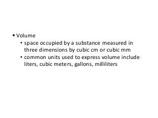  Volume
• space occupied by a substance measured in
three dimensions by cubic cm or cubic mm
• common units used to express volume include
liters, cubic meters, gallons, milliliters
 