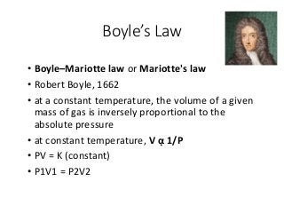 Boyle’s Law
• Boyle–Mariotte law or Mariotte's law
• Robert Boyle, 1662
• at a constant temperature, the volume of a given
mass of gas is inversely proportional to the
absolute pressure
• at constant temperature, V ᾳ 1/P
• PV = K (constant)
• P1V1 = P2V2
 