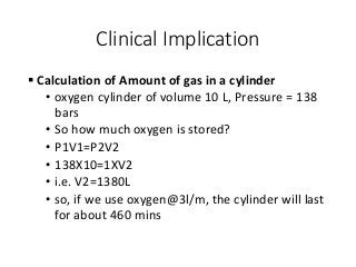 Clinical Implication
 Calculation of Amount of gas in a cylinder
• oxygen cylinder of volume 10 L, Pressure = 138
bars
• So how much oxygen is stored?
• P1V1=P2V2
• 138X10=1XV2
• i.e. V2=1380L
• so, if we use oxygen@3l/m, the cylinder will last
for about 460 mins
 