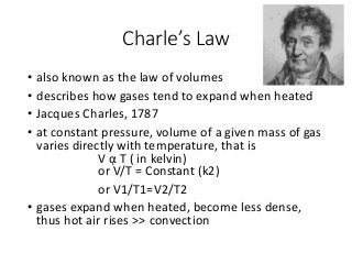 Charle’s Law
• also known as the law of volumes
• describes how gases tend to expand when heated
• Jacques Charles, 1787
• at constant pressure, volume of a given mass of gas
varies directly with temperature, that is
V ᾳ T ( in kelvin)
or V/T = Constant (k2)
or V1/T1=V2/T2
• gases expand when heated, become less dense,
thus hot air rises >> convection
 