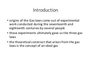 Introduction
• origins of the Gas laws came out of experimental
work conducted during the seventeenth and
eighteenth centuries by several people
• these experiments ultimately gave us the three gas
laws
• the theoretical construct that arises from the gas
laws is the concept of an ideal gas
 