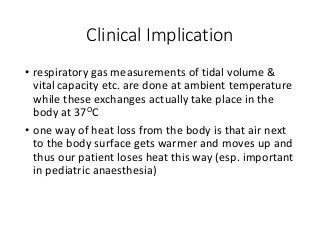 Clinical Implication
• respiratory gas measurements of tidal volume &
vital capacity etc. are done at ambient temperature
while these exchanges actually take place in the
body at 37OC
• one way of heat loss from the body is that air next
to the body surface gets warmer and moves up and
thus our patient loses heat this way (esp. important
in pediatric anaesthesia)
 