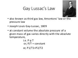 Gay Lussac’s Law
• also known as third gas law, Amontons' law or the
pressure law
• Joseph Louis Gay-Lussac, 1809
• at constant volume the absolute pressure of a
given mass of gas varies directly with the absolute
temperature,
i.e. P ᾳ T
or, P/T = constant
or, P1/T1=P2/T2
 