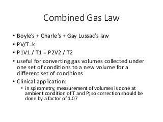 Combined Gas Law
• Boyle’s + Charle’s + Gay Lussac’s law
• PV/T=k
• P1V1 / T1 = P2V2 / T2
• useful for converting gas volumes collected under
one set of conditions to a new volume for a
different set of conditions
• Clinical application:
• in spirometry, measurement of volumes is done at
ambient condition of T and P; so correction should be
done by a factor of 1.07
 
