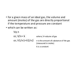 • for a given mass of an ideal gas, the volume and
amount (moles) of the gas are directly proportional
if the temperature and pressure are constant
• which can be written as:
Vᾳ n
or, V/n= k where, V=volume of gas
or, V1/n1=V2/n2 n is the amount of substance of the gas
(measured in moles)
k is a constant
 