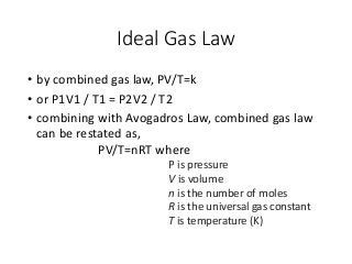 Ideal Gas Law
• by combined gas law, PV/T=k
• or P1V1 / T1 = P2V2 / T2
• combining with Avogadros Law, combined gas law
can be restated as,
PV/T=nRT where
P is pressure
V is volume
n is the number of moles
R is the universal gas constant
T is temperature (K)
 