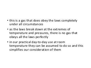 • this is a gas that does obey the laws completely
under all circumstances
• as the laws break down at the extremes of
temperature and pressures, there is no gas that
obeys all the laws perfectly
• in our practical day-to-day use at room
temperature they can be assumed to do so and this
simplifies our consideration of them
 