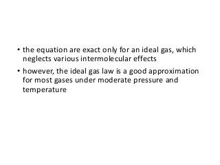 • the equation are exact only for an ideal gas, which
neglects various intermolecular effects
• however, the ideal gas law is a good approximation
for most gases under moderate pressure and
temperature
 