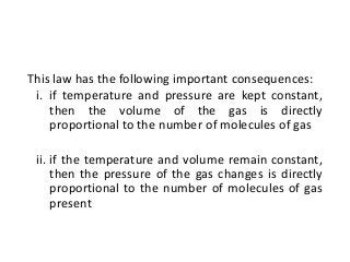 This law has the following important consequences:
i. if temperature and pressure are kept constant,
then the volume of the gas is directly
proportional to the number of molecules of gas
ii. if the temperature and volume remain constant,
then the pressure of the gas changes is directly
proportional to the number of molecules of gas
present
 