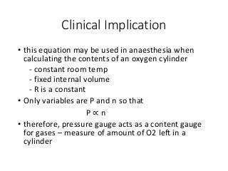 Clinical Implication
• this equation may be used in anaesthesia when
calculating the contents of an oxygen cylinder
- constant room temp
- fixed internal volume
- R is a constant
• Only variables are P and n so that
P ∝ n
• therefore, pressure gauge acts as a content gauge
for gases – measure of amount of O2 left in a
cylinder
 