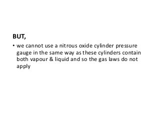 BUT,
• we cannot use a nitrous oxide cylinder pressure
gauge in the same way as these cylinders contain
both vapour & liquid and so the gas laws do not
apply
 