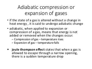 Adiabatic compression or
expansion of gases
• if the state of a gas is altered without a change in
heat energy , it is said to undergo adiabatic change
• adiabatic, when applied to expansion or
compression of a gas, means that energy is not
added or removed when the changes occur.
⌐ Compression of gas – temperature rises
⌐ Expansion of gas – temperature falls
 joule thompson effect states that when a gas is
allowed to escape through a narrow opening,
there is a sudden temperature drop
 