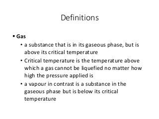 Definitions
 Gas
• a substance that is in its gaseous phase, but is
above its critical temperature
• Critical temperature is the temperature above
which a gas cannot be liquefied no matter how
high the pressure applied is
• a vapour in contrast is a substance in the
gaseous phase but is below its critical
temperature
 