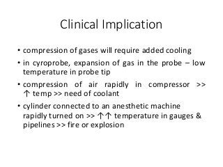 Clinical Implication
• compression of gases will require added cooling
• in cyroprobe, expansion of gas in the probe – low
temperature in probe tip
• compression of air rapidly in compressor >>
↑ temp >> need of coolant
• cylinder connected to an anesthetic machine
rapidly turned on >> ↑↑ temperature in gauges &
pipelines >> fire or explosion
 