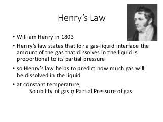Henry’s Law
• William Henry in 1803
• Henry’s law states that for a gas-liquid interface the
amount of the gas that dissolves in the liquid is
proportional to its partial pressure
• so Henry’s law helps to predict how much gas will
be dissolved in the liquid
• at constant temperature,
Solubility of gas ᾳ Partial Pressure of gas
 