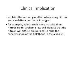 Clinical Implication
• explains the second gas effect when using nitrous
and a volatile anaesthetic in oxygen
• for example, halothane is more massive than
nitrous oxide, Graham’s law will indicate that the
nitrous will diffuse quicker and so raise the
concentration of the halothane in the alveolus.
 