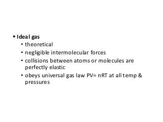  Ideal gas
• theoretical
• negligible intermolecular forces
• collisions between atoms or molecules are
perfectly elastic
• obeys universal gas law PV= nRT at all temp &
pressures
 