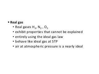  Real gas
• Real gases H2, N2 , O2
• exhibit properties that cannot be explained
• entirely using the ideal gas law
• behave like ideal gas at STP
• air at atmospheric pressure is a nearly ideal
 