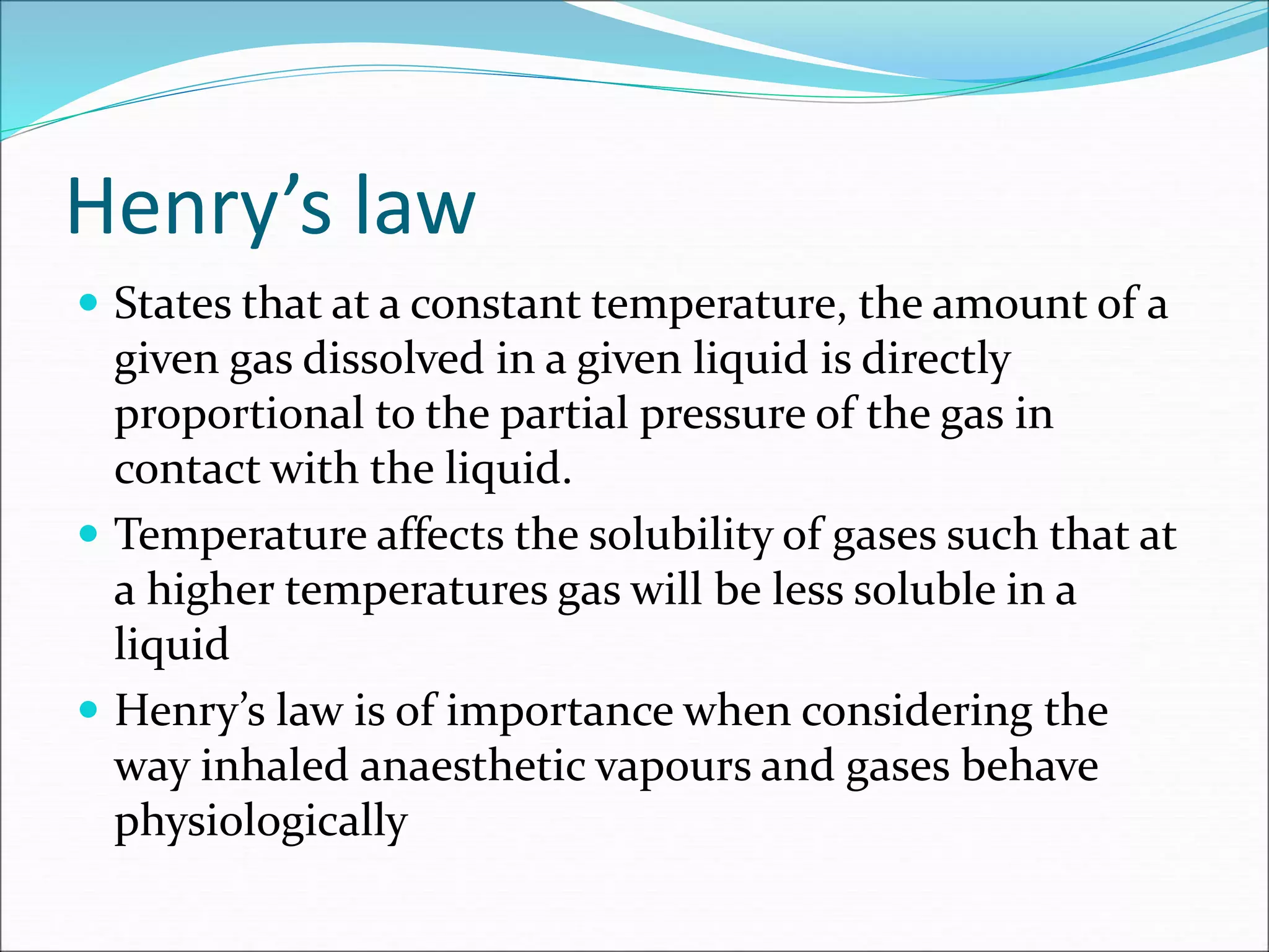 Henry’s law
 States that at a constant temperature, the amount of a
given gas dissolved in a given liquid is directly
proportional to the partial pressure of the gas in
contact with the liquid.
 Temperature affects the solubility of gases such that at
a higher temperatures gas will be less soluble in a
liquid
 Henry’s law is of importance when considering the
way inhaled anaesthetic vapours and gases behave
physiologically
 