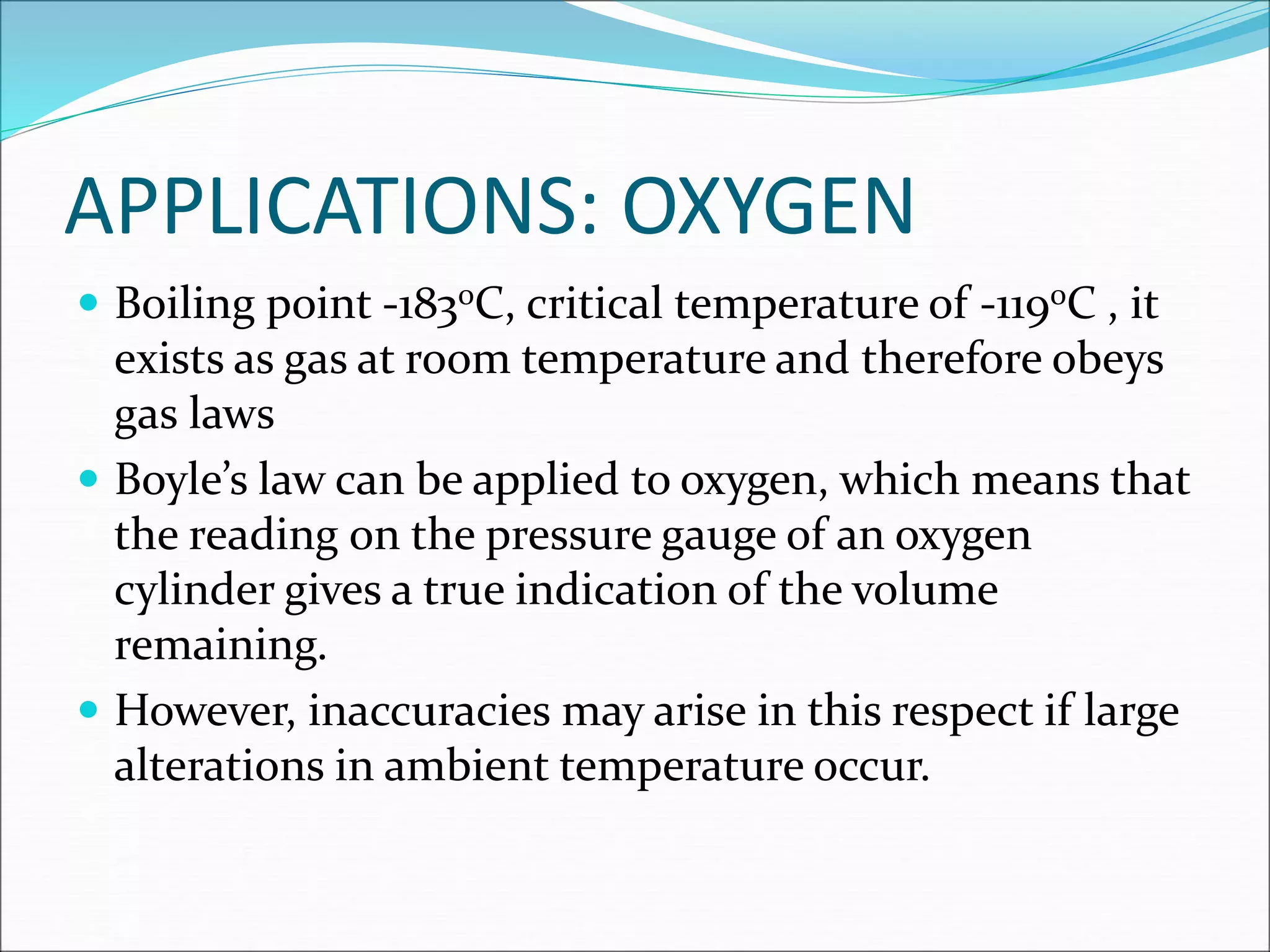APPLICATIONS: OXYGEN
 Boiling point -1830C, critical temperature of -1190C , it
exists as gas at room temperature and therefore obeys
gas laws
 Boyle’s law can be applied to oxygen, which means that
the reading on the pressure gauge of an oxygen
cylinder gives a true indication of the volume
remaining.
 However, inaccuracies may arise in this respect if large
alterations in ambient temperature occur.
 