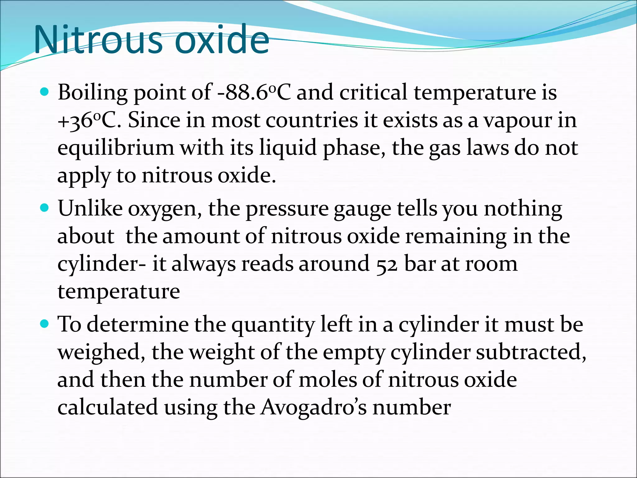 Nitrous oxide
 Boiling point of -88.60C and critical temperature is
+360C. Since in most countries it exists as a vapour in
equilibrium with its liquid phase, the gas laws do not
apply to nitrous oxide.
 Unlike oxygen, the pressure gauge tells you nothing
about the amount of nitrous oxide remaining in the
cylinder- it always reads around 52 bar at room
temperature
 To determine the quantity left in a cylinder it must be
weighed, the weight of the empty cylinder subtracted,
and then the number of moles of nitrous oxide
calculated using the Avogadro’s number
 