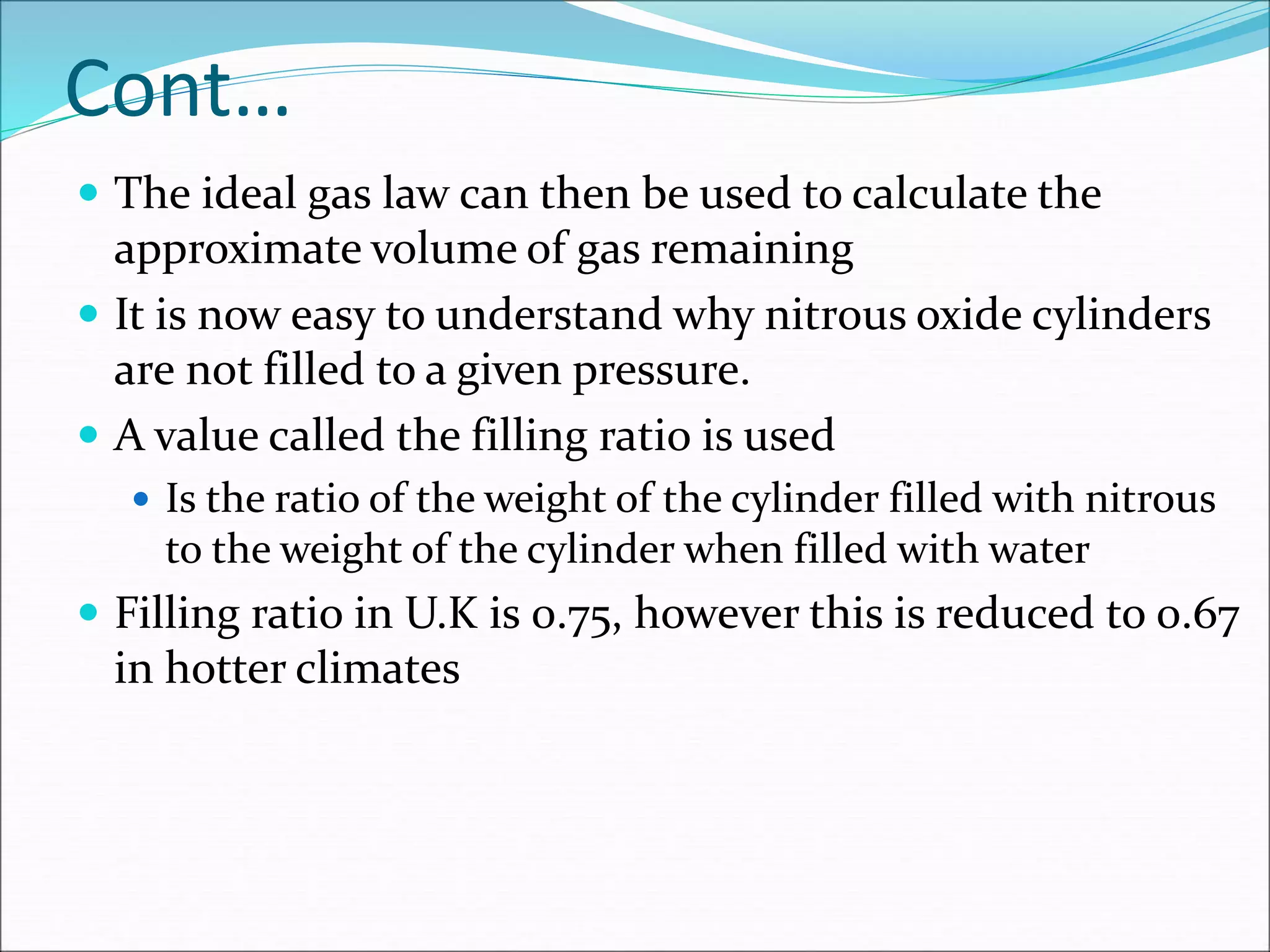 Cont…
 The ideal gas law can then be used to calculate the
approximate volume of gas remaining
 It is now easy to understand why nitrous oxide cylinders
are not filled to a given pressure.
 A value called the filling ratio is used
 Is the ratio of the weight of the cylinder filled with nitrous
to the weight of the cylinder when filled with water
 Filling ratio in U.K is 0.75, however this is reduced to 0.67
in hotter climates
 