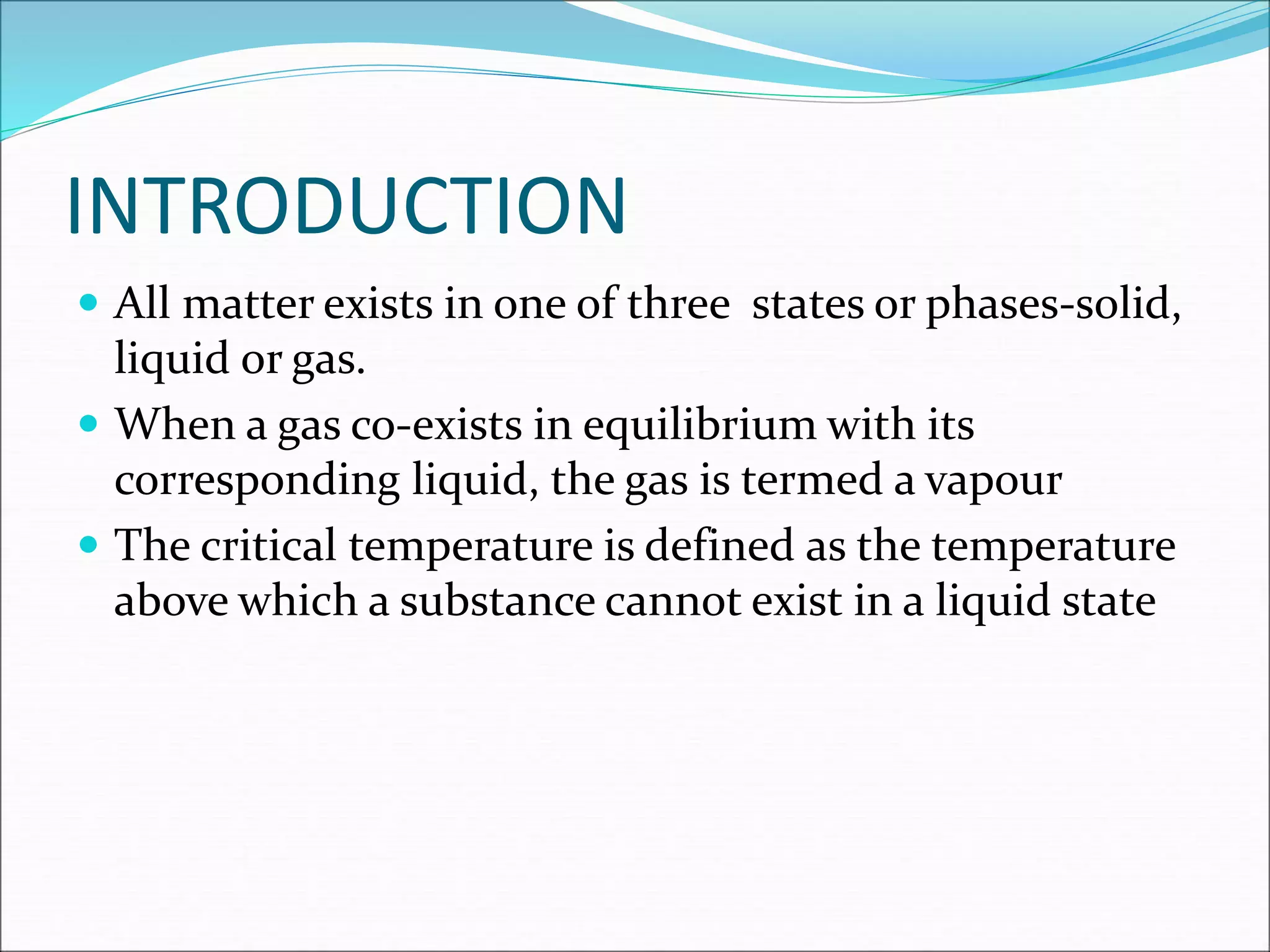 INTRODUCTION
 All matter exists in one of three states or phases-solid,
liquid or gas.
 When a gas co-exists in equilibrium with its
corresponding liquid, the gas is termed a vapour
 The critical temperature is defined as the temperature
above which a substance cannot exist in a liquid state
 