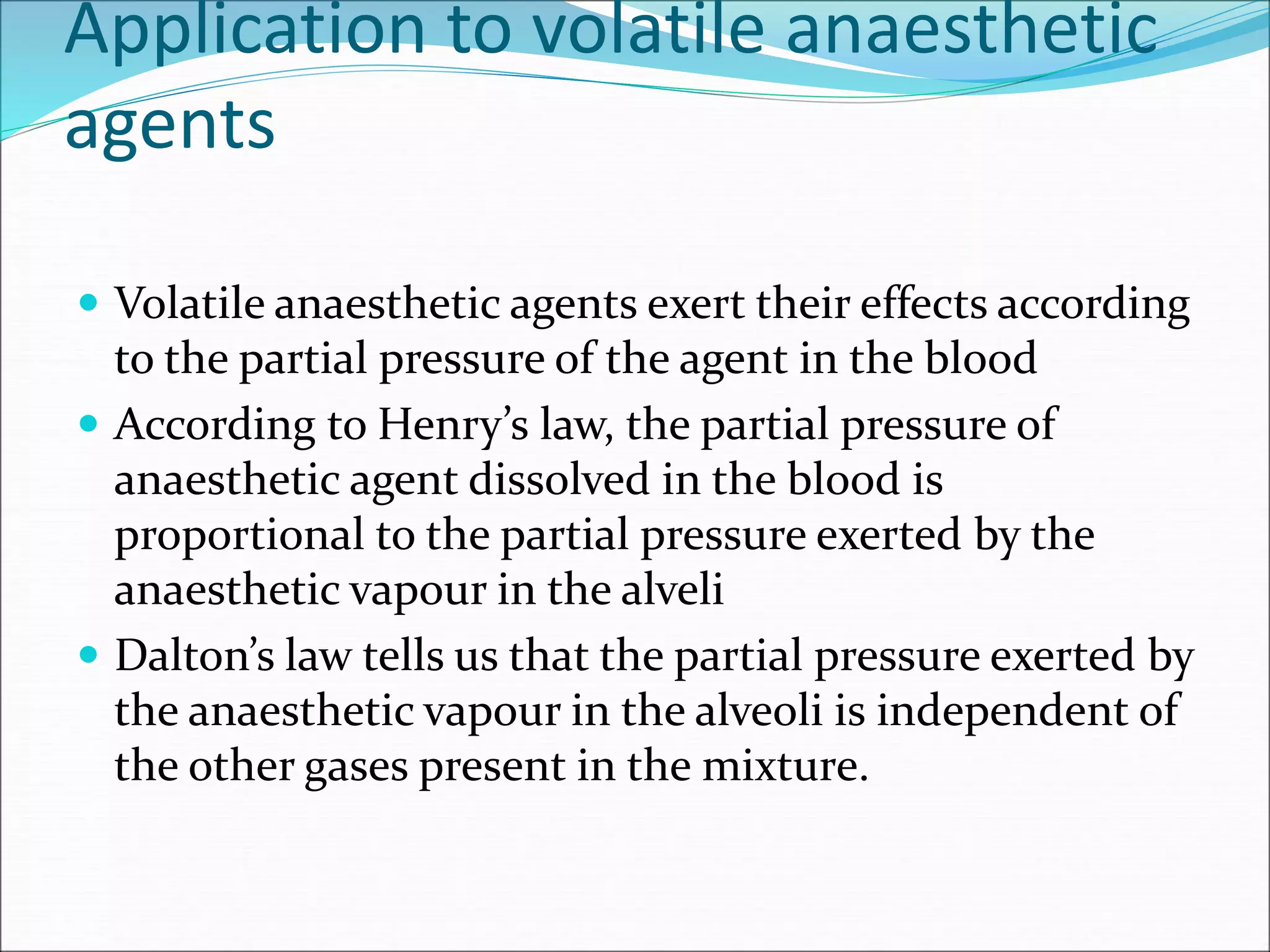 Application to volatile anaesthetic
agents
 Volatile anaesthetic agents exert their effects according
to the partial pressure of the agent in the blood
 According to Henry’s law, the partial pressure of
anaesthetic agent dissolved in the blood is
proportional to the partial pressure exerted by the
anaesthetic vapour in the alveli
 Dalton’s law tells us that the partial pressure exerted by
the anaesthetic vapour in the alveoli is independent of
the other gases present in the mixture.
 