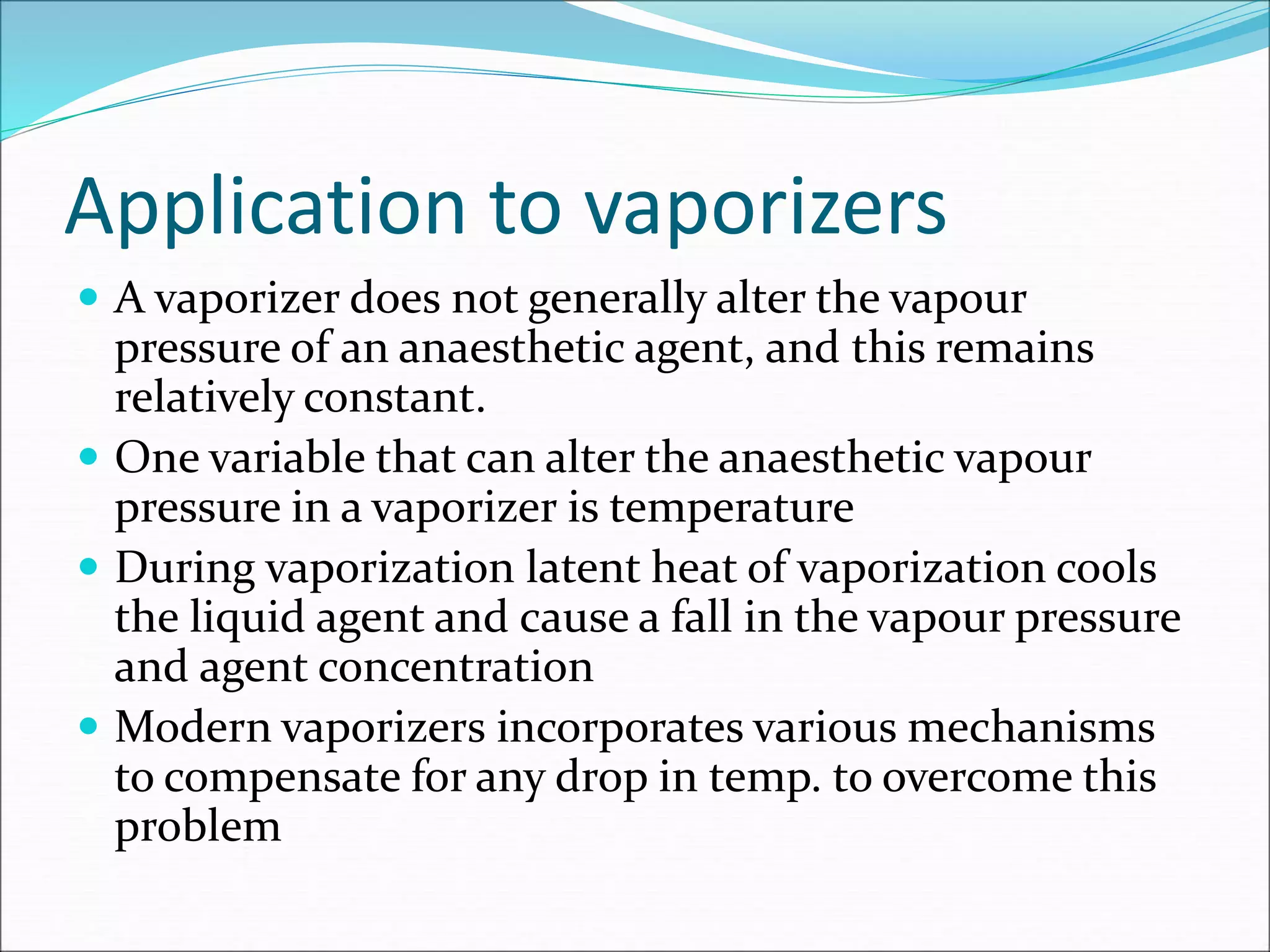 Application to vaporizers
 A vaporizer does not generally alter the vapour
pressure of an anaesthetic agent, and this remains
relatively constant.
 One variable that can alter the anaesthetic vapour
pressure in a vaporizer is temperature
 During vaporization latent heat of vaporization cools
the liquid agent and cause a fall in the vapour pressure
and agent concentration
 Modern vaporizers incorporates various mechanisms
to compensate for any drop in temp. to overcome this
problem
 