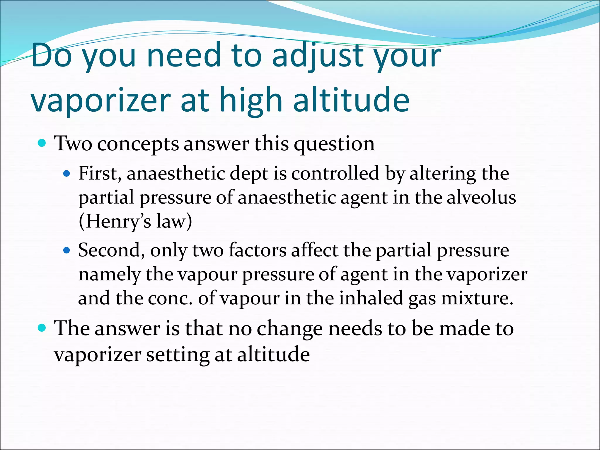Do you need to adjust your
vaporizer at high altitude
 Two concepts answer this question
 First, anaesthetic dept is controlled by altering the
partial pressure of anaesthetic agent in the alveolus
(Henry’s law)
 Second, only two factors affect the partial pressure
namely the vapour pressure of agent in the vaporizer
and the conc. of vapour in the inhaled gas mixture.
 The answer is that no change needs to be made to
vaporizer setting at altitude
 