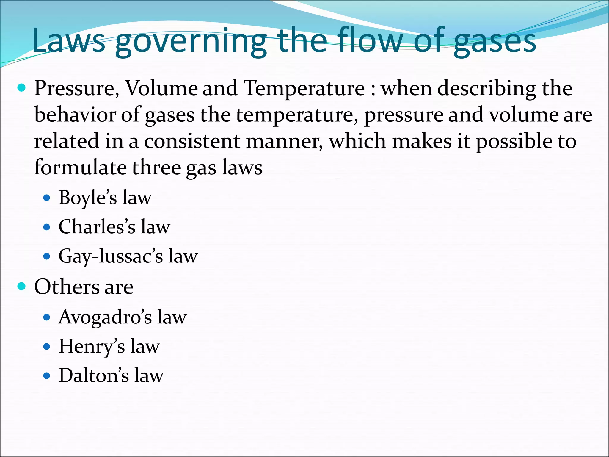 Laws governing the flow of gases
 Pressure, Volume and Temperature : when describing the
behavior of gases the temperature, pressure and volume are
related in a consistent manner, which makes it possible to
formulate three gas laws
 Boyle’s law
 Charles’s law
 Gay-lussac’s law
 Others are
 Avogadro’s law
 Henry’s law
 Dalton’s law
 