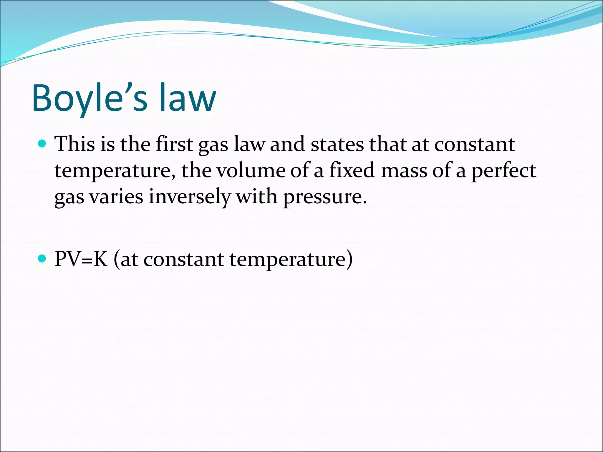 Boyle’s law
 This is the first gas law and states that at constant
temperature, the volume of a fixed mass of a perfect
gas varies inversely with pressure.
 PV=K (at constant temperature)
 