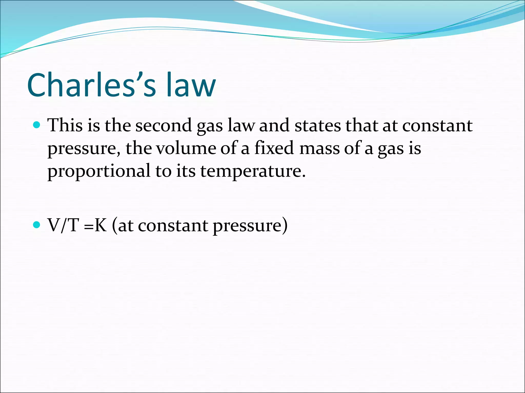 Charles’s law
 This is the second gas law and states that at constant
pressure, the volume of a fixed mass of a gas is
proportional to its temperature.
 V/T =K (at constant pressure)
 