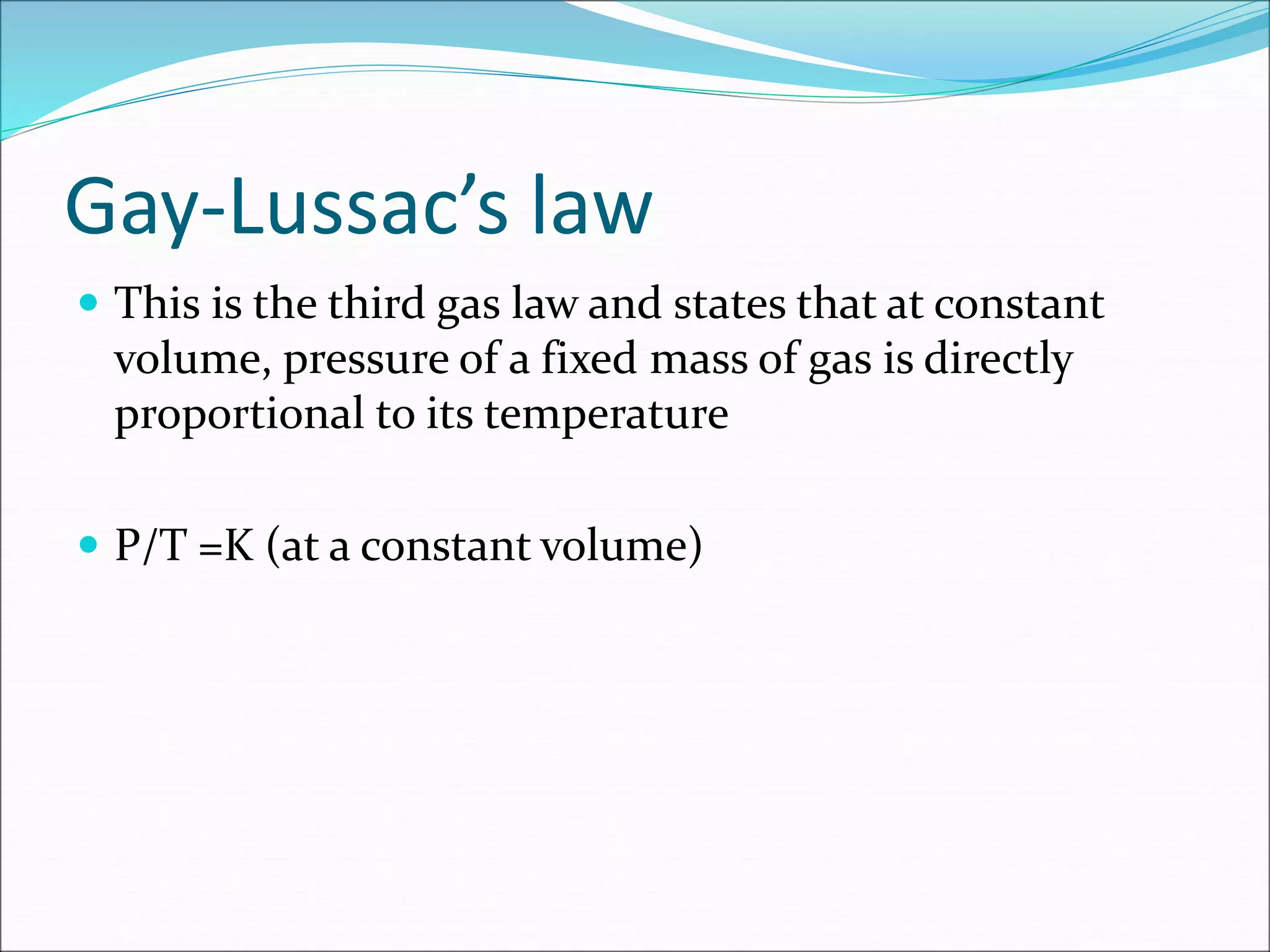 Gay-Lussac’s law
 This is the third gas law and states that at constant
volume, pressure of a fixed mass of gas is directly
proportional to its temperature
 P/T =K (at a constant volume)
 